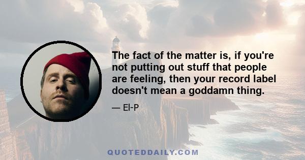 The fact of the matter is, if you're not putting out stuff that people are feeling, then your record label doesn't mean a goddamn thing.