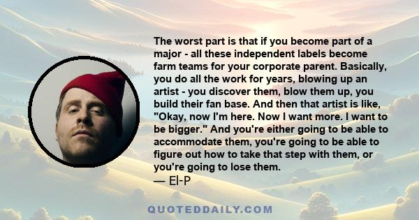 The worst part is that if you become part of a major - all these independent labels become farm teams for your corporate parent. Basically, you do all the work for years, blowing up an artist - you discover them, blow