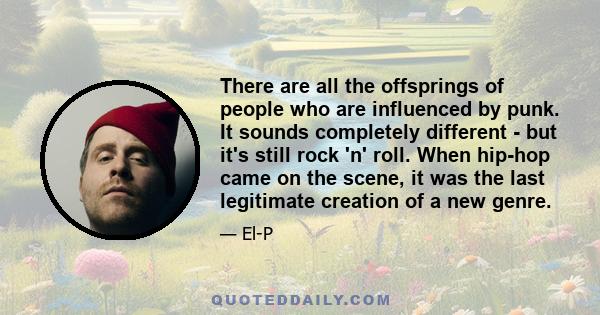 There are all the offsprings of people who are influenced by punk. It sounds completely different - but it's still rock 'n' roll. When hip-hop came on the scene, it was the last legitimate creation of a new genre.