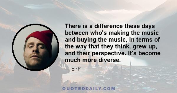 There is a difference these days between who's making the music and buying the music, in terms of the way that they think, grew up, and their perspective. It's become much more diverse.