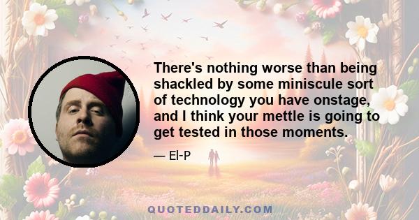 There's nothing worse than being shackled by some miniscule sort of technology you have onstage, and I think your mettle is going to get tested in those moments.