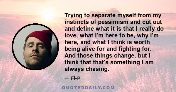 Trying to separate myself from my instincts of pessimism and cut out and define what it is that I really do love, what I'm here to be, why I'm here, and what I think is worth being alive for and fighting for. And those