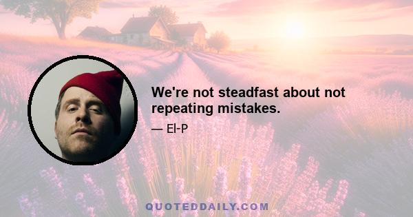 We're not steadfast about not repeating mistakes.