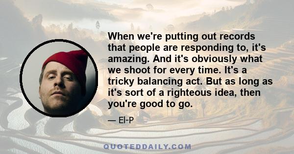 When we're putting out records that people are responding to, it's amazing. And it's obviously what we shoot for every time. It's a tricky balancing act. But as long as it's sort of a righteous idea, then you're good to 