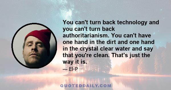 You can't turn back technology and you can't turn back authoritarianism. You can't have one hand in the dirt and one hand in the crystal clear water and say that you're clean. That's just the way it is.