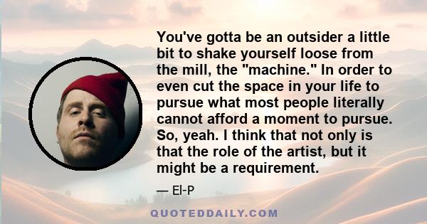 You've gotta be an outsider a little bit to shake yourself loose from the mill, the machine. In order to even cut the space in your life to pursue what most people literally cannot afford a moment to pursue. So, yeah. I 