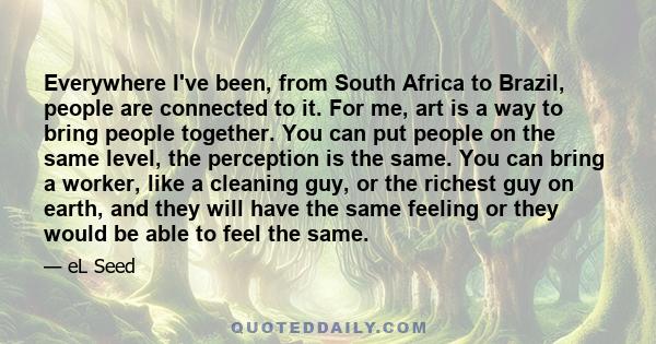 Everywhere I've been, from South Africa to Brazil, people are connected to it. For me, art is a way to bring people together. You can put people on the same level, the perception is the same. You can bring a worker,