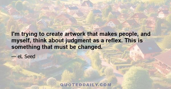 I'm trying to create artwork that makes people, and myself, think about judgment as a reflex. This is something that must be changed.