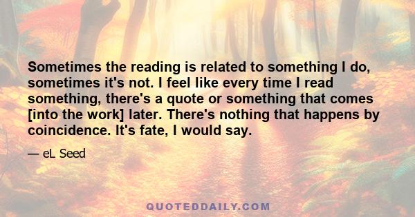 Sometimes the reading is related to something I do, sometimes it's not. I feel like every time I read something, there's a quote or something that comes [into the work] later. There's nothing that happens by