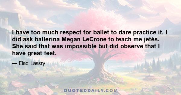 I have too much respect for ballet to dare practice it. I did ask ballerina Megan LeCrone to teach me jetés. She said that was impossible but did observe that I have great feet.