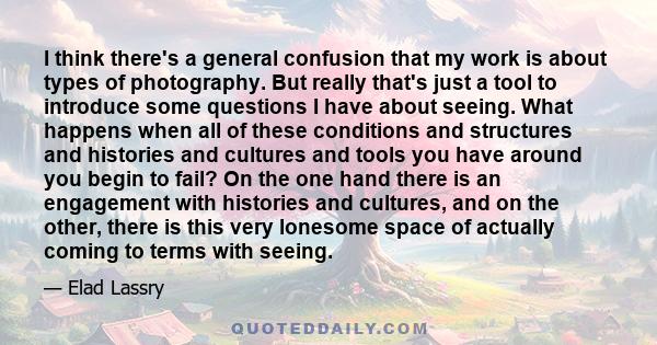 I think there's a general confusion that my work is about types of photography. But really that's just a tool to introduce some questions I have about seeing. What happens when all of these conditions and structures and 