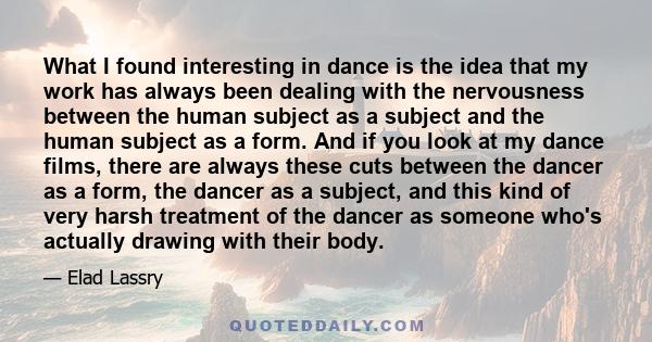 What I found interesting in dance is the idea that my work has always been dealing with the nervousness between the human subject as a subject and the human subject as a form. And if you look at my dance films, there