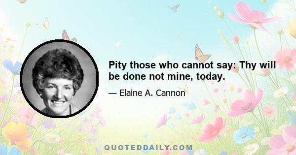 Pity those who cannot say: Thy will be done not mine, today.