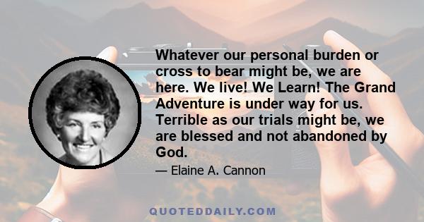 Whatever our personal burden or cross to bear might be, we are here. We live! We Learn! The Grand Adventure is under way for us. Terrible as our trials might be, we are blessed and not abandoned by God.