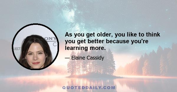 As you get older, you like to think you get better because you're learning more.