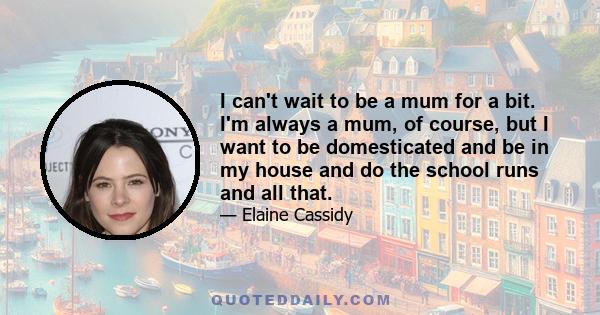 I can't wait to be a mum for a bit. I'm always a mum, of course, but I want to be domesticated and be in my house and do the school runs and all that.