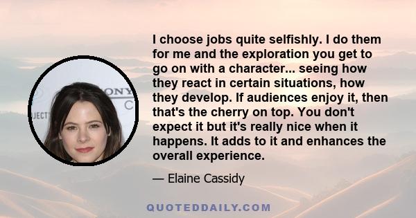 I choose jobs quite selfishly. I do them for me and the exploration you get to go on with a character... seeing how they react in certain situations, how they develop. If audiences enjoy it, then that's the cherry on