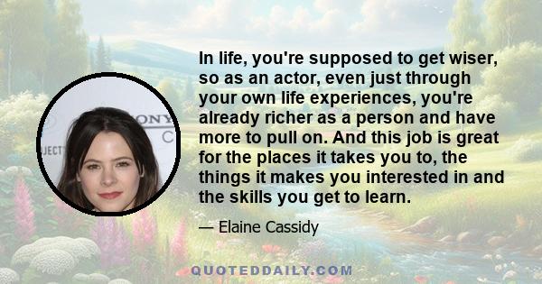 In life, you're supposed to get wiser, so as an actor, even just through your own life experiences, you're already richer as a person and have more to pull on. And this job is great for the places it takes you to, the