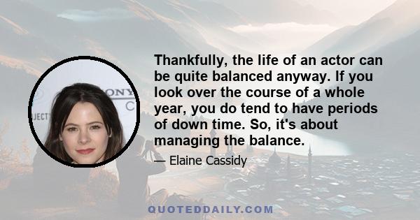 Thankfully, the life of an actor can be quite balanced anyway. If you look over the course of a whole year, you do tend to have periods of down time. So, it's about managing the balance.