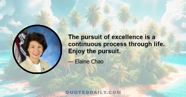 The pursuit of excellence is a continuous process through life. Enjoy the pursuit.