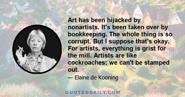 Art has been hijacked by nonartists. It's been taken over by bookkeeping. The whole thing is so corrupt. But I suppose that's okay. For artists, everything is grist for the mill. Artists are like cockroaches; we can't