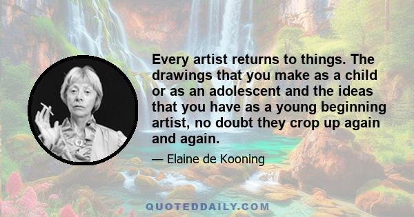 Every artist returns to things. The drawings that you make as a child or as an adolescent and the ideas that you have as a young beginning artist, no doubt they crop up again and again.