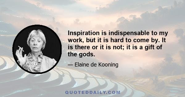 Inspiration is indispensable to my work, but it is hard to come by. It is there or it is not; it is a gift of the gods.