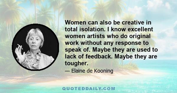 Women can also be creative in total isolation. I know excellent women artists who do original work without any response to speak of. Maybe they are used to lack of feedback. Maybe they are tougher.