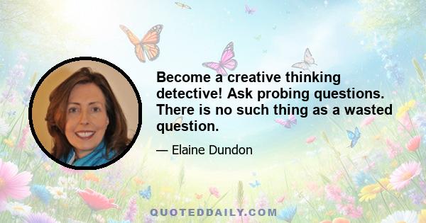 Become a creative thinking detective! Ask probing questions. There is no such thing as a wasted question.