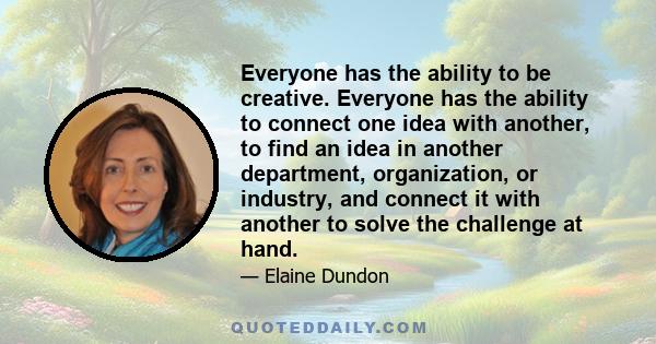 Everyone has the ability to be creative. Everyone has the ability to connect one idea with another, to find an idea in another department, organization, or industry, and connect it with another to solve the challenge at 