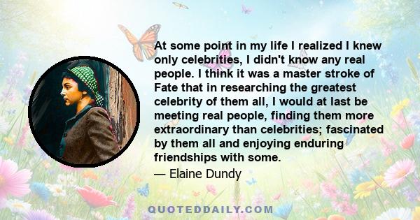 At some point in my life I realized I knew only celebrities, I didn't know any real people. I think it was a master stroke of Fate that in researching the greatest celebrity of them all, I would at last be meeting real