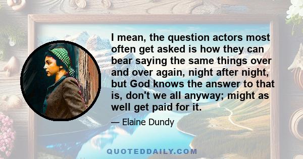 I mean, the question actors most often get asked is how they can bear saying the same things over and over again, night after night, but God knows the answer to that is, don't we all anyway; might as well get paid for