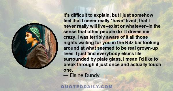 It's difficult to explain, but I just somehow feel that I never really *have* lived; that I never really will live--exist or whatever--in the sense that other people do. It drives me crazy. I was terribly aware of it