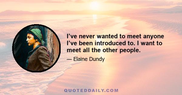 I’ve never wanted to meet anyone I’ve been introduced to. I want to meet all the other people.