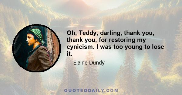 Oh, Teddy, darling, thank you, thank you, for restoring my cynicism. I was too young to lose it.