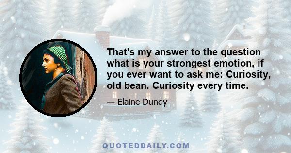 That's my answer to the question what is your strongest emotion, if you ever want to ask me: Curiosity, old bean. Curiosity every time.