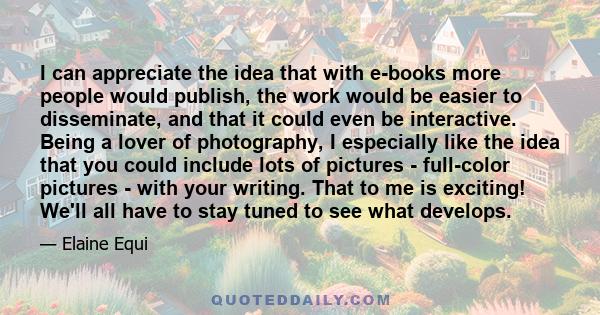 I can appreciate the idea that with e-books more people would publish, the work would be easier to disseminate, and that it could even be interactive. Being a lover of photography, I especially like the idea that you