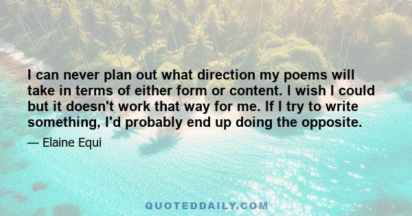 I can never plan out what direction my poems will take in terms of either form or content. I wish I could but it doesn't work that way for me. If I try to write something, I'd probably end up doing the opposite.