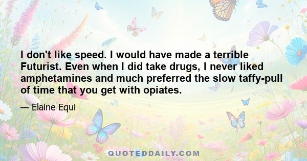 I don't like speed. I would have made a terrible Futurist. Even when I did take drugs, I never liked amphetamines and much preferred the slow taffy-pull of time that you get with opiates.