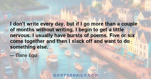 I don't write every day, but if I go more than a couple of months without writing, I begin to get a little nervous. I usually have bursts of poems. Five or six come together and then I slack off and want to do something 