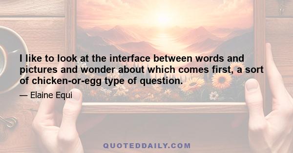 I like to look at the interface between words and pictures and wonder about which comes first, a sort of chicken-or-egg type of question.