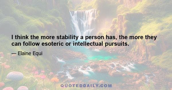 I think the more stability a person has, the more they can follow esoteric or intellectual pursuits.