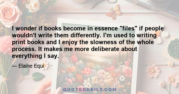 I wonder if books become in essence files if people wouldn't write them differently. I'm used to writing print books and I enjoy the slowness of the whole process. It makes me more deliberate about everything I say.