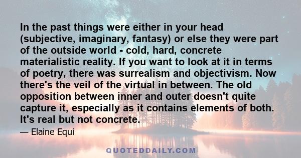 In the past things were either in your head (subjective, imaginary, fantasy) or else they were part of the outside world - cold, hard, concrete materialistic reality. If you want to look at it in terms of poetry, there