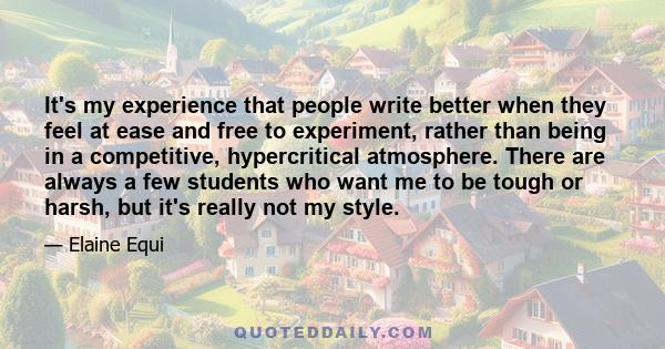 It's my experience that people write better when they feel at ease and free to experiment, rather than being in a competitive, hypercritical atmosphere. There are always a few students who want me to be tough or harsh,