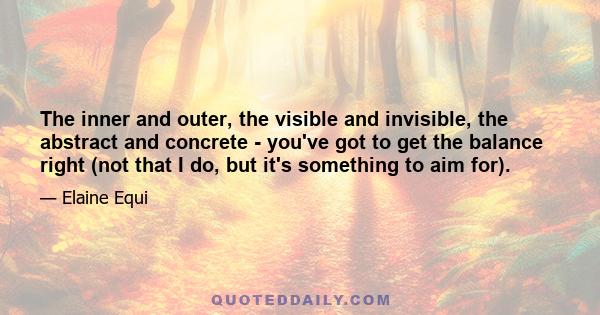 The inner and outer, the visible and invisible, the abstract and concrete - you've got to get the balance right (not that I do, but it's something to aim for).