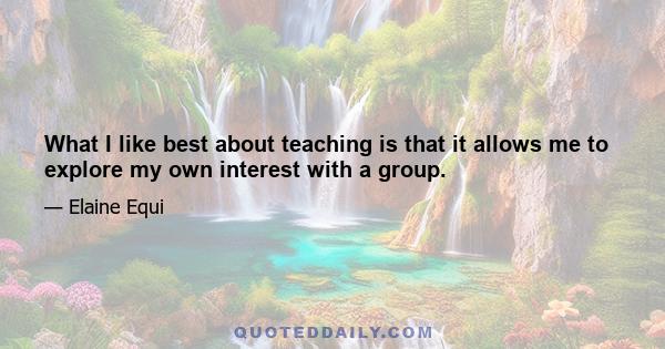 What I like best about teaching is that it allows me to explore my own interest with a group.