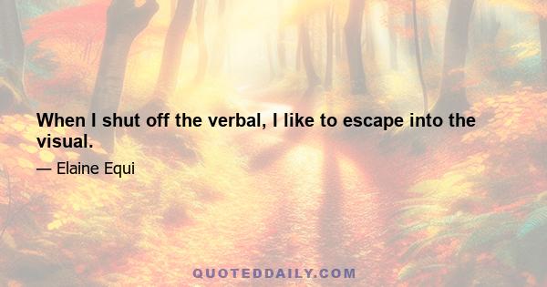 When I shut off the verbal, I like to escape into the visual.