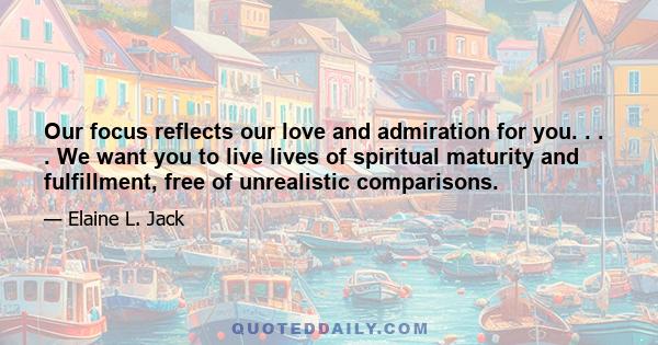 Our focus reflects our love and admiration for you. . . . We want you to live lives of spiritual maturity and fulfillment, free of unrealistic comparisons.