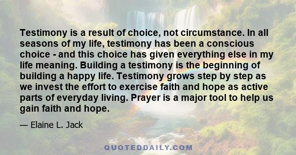 Testimony is a result of choice, not circumstance. In all seasons of my life, testimony has been a conscious choice - and this choice has given everything else in my life meaning. Building a testimony is the beginning